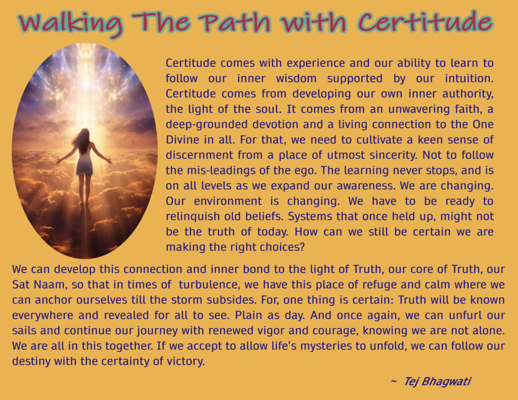 Certitude comes with experience and our ability to learn to follow our inner wisdom supported by our intuition. Certitude comes from developing our own inner authority, the light of the soul. It comes from an unwavering faith, a deep-grounded devotion and a living connection to the One Divine in all. For that, we need to cultivate a keen sense of discernment from a place of utmost sincerity. Not to follow the mis-leadings of the ego. The learning never stops, and is on all levels as we expand our awareness. We are changing. Our environment is changing. We have to be ready to relinquish old beliefs. Systems that once held up, might not be the truth of today. How can we still be certain we are making the right choices? We can develop this connection and inner bond to the light of Truth, our core of Truth, our Sat Naam, so that in times of turbulence, we have this place of refuge and calm where we can anchor ourselves till the storm subsides. For, one thing is certain: Truth will be known everywhere and revealed for all to see. Plain as day. And once again, we can unfurl our sails and continue our journey with renewed vigor and courage, knowing we are not alone. We are all in this together. If we accept to allow life’s mysteries to unfold, we can follow our destiny with the certainty of victory.