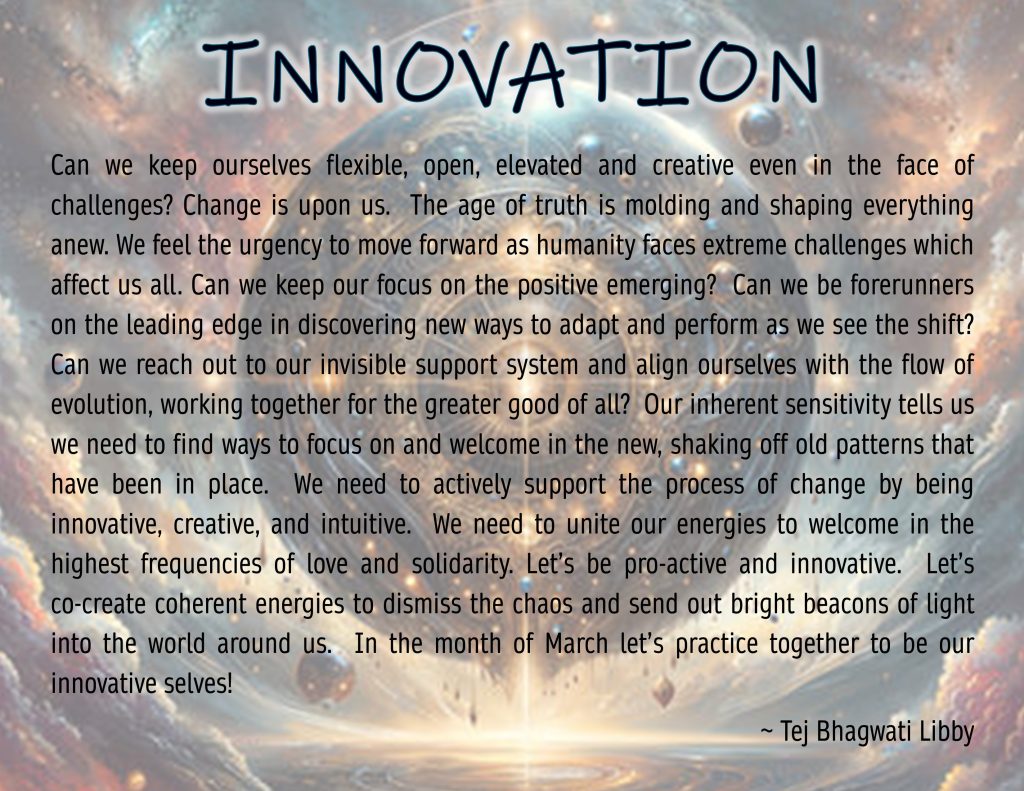 Can we keep ourselves flexible, open, elevated and creative even in the face of challenges? Change is upon us. The age of truth is molding and shaping everything anew. We feel the urgency to move forward as humanity faces extreme challenges which affect us all. Can we keep our focus on the positive emerging? Can we be forerunners on the leading edge in discovering new ways to adapt and perform as we see the shift? Can we reach out to our invisible support system and align ourselves with the flow of evolution, working together for the greater good of all? Our inherent sensitivity tells us we need to find ways to focus on and welcome in the new, shaking off old patterns that have been in place. We need to actively support the process of change by being innovative, creative, and intuitive. We need to unite our energies to welcome in the highest frequencies of love and solidarity. Let’s be pro-active and innovative. Let’s co-create coherent energies to dismiss the chaos and send out bright beacons of light into the world around us. In the month of March let’s practice together to be our innovative selves!